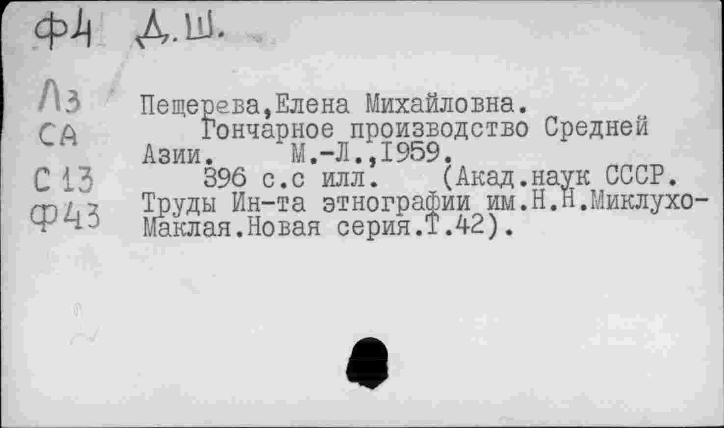 ﻿д.ш.
/ъ
СА
С ІЗ
Ф^З
Пещерева,Елена Михайловна.
гончарное производство Средней Азии. М.-Л.,1959.
396 с.с илл. (Акад.наук СССР.
Труды Ин-та этнографии им.Н.Н.Миклухо-Маклая.Новая серия.Т.42).